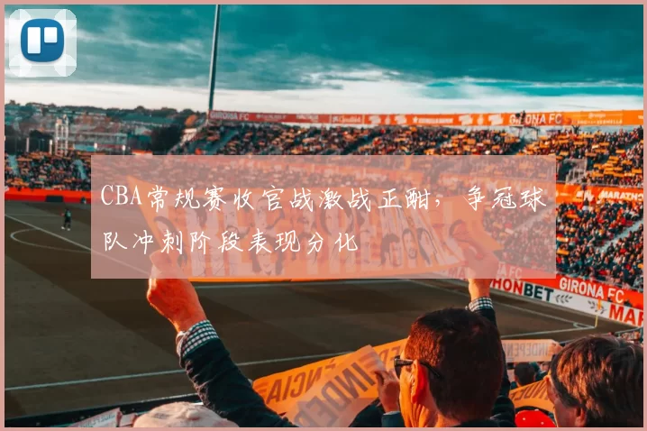 CBA常规赛收官战激战正酣,争冠球队冲刺阶段表现分化
