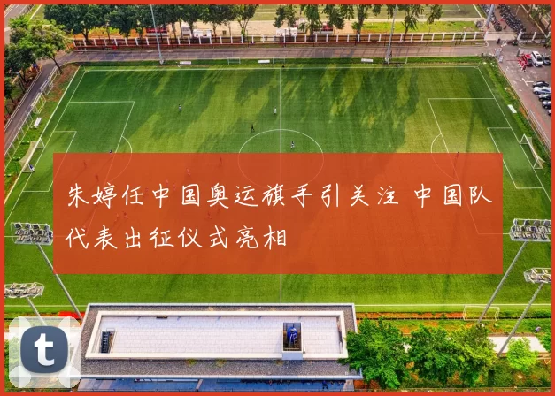 朱婷任中国奥运旗手引关注 中国队代表出征仪式亮相