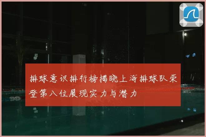 排球意识排行榜揭晓上海排球队荣登第八位展现实力与潜力