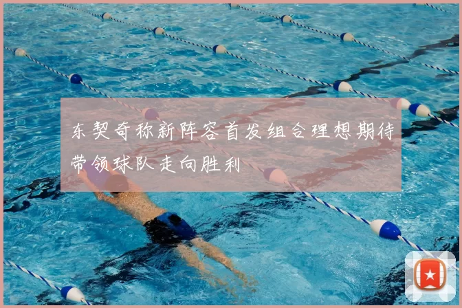 东契奇称新阵容首发组合理想期待带领球队走向胜利