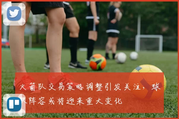 火箭队交易策略调整引发关注，球队阵容或将迎来重大变化