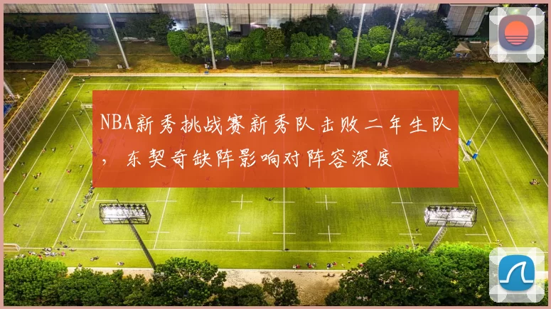 NBA新秀挑战赛新秀队击败二年生队，东契奇缺阵影响对阵容深度
