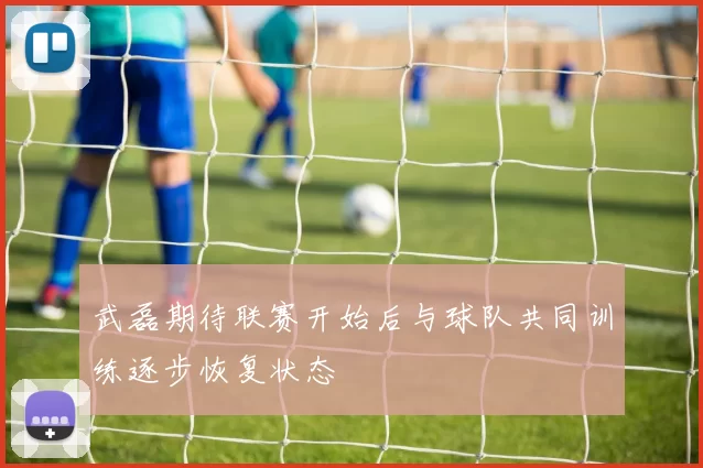 武磊期待联赛开始后与球队共同训练逐步恢复状态